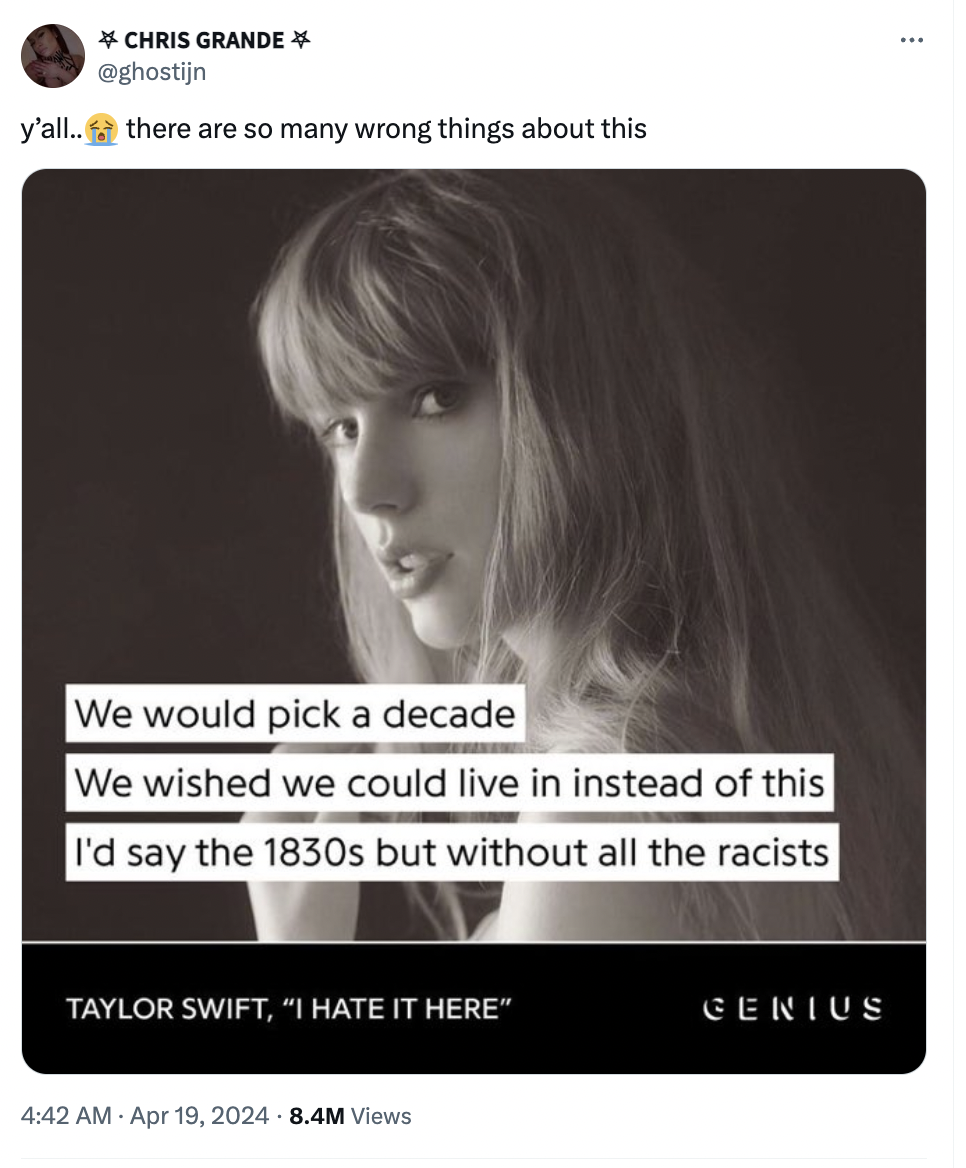 Taylor Swift - Chris Grande y'all..there are so many wrong things about this We would pick a decade We wished we could live in instead of this I'd say the 1830s but without all the racists Taylor Swift, "I Hate It Here" 8.4M Views Genius